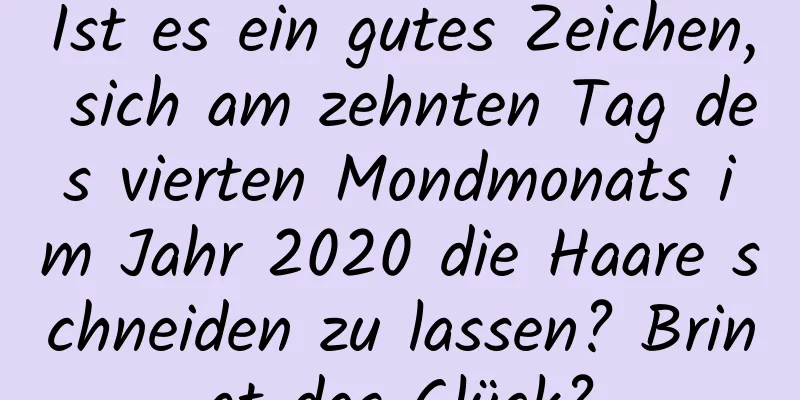 Ist es ein gutes Zeichen, sich am zehnten Tag des vierten Mondmonats im Jahr 2020 die Haare schneiden zu lassen? Bringt das Glück?