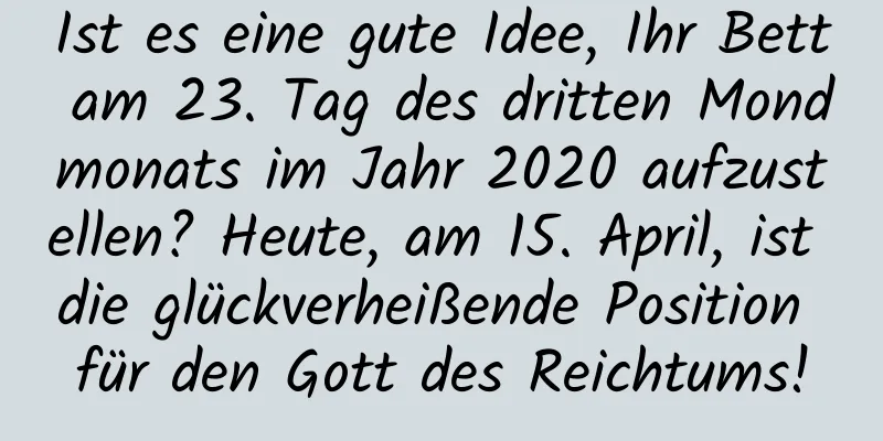 Ist es eine gute Idee, Ihr Bett am 23. Tag des dritten Mondmonats im Jahr 2020 aufzustellen? Heute, am 15. April, ist die glückverheißende Position für den Gott des Reichtums!