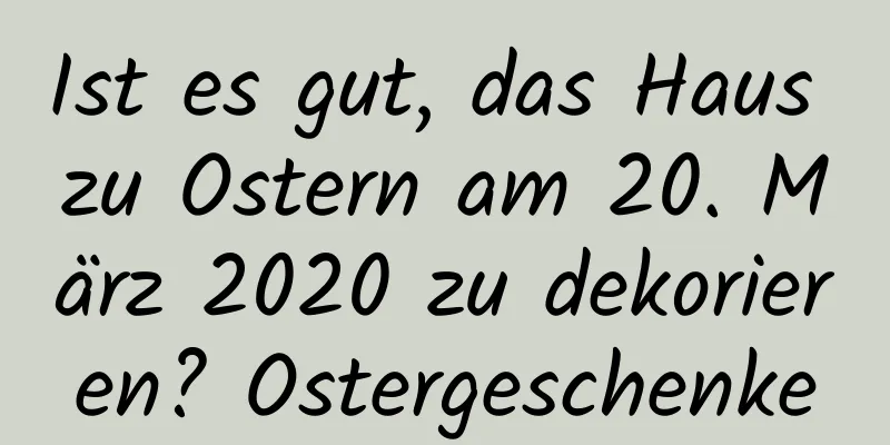 Ist es gut, das Haus zu Ostern am 20. März 2020 zu dekorieren? Ostergeschenke