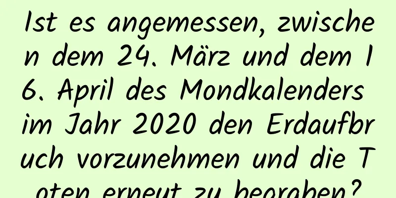 Ist es angemessen, zwischen dem 24. März und dem 16. April des Mondkalenders im Jahr 2020 den Erdaufbruch vorzunehmen und die Toten erneut zu begraben?