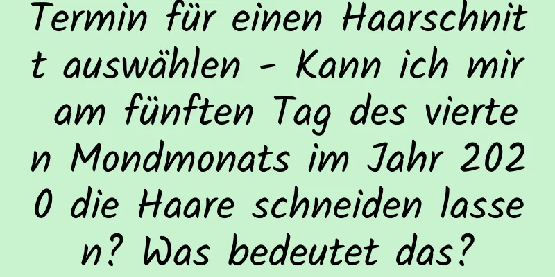 Termin für einen Haarschnitt auswählen - Kann ich mir am fünften Tag des vierten Mondmonats im Jahr 2020 die Haare schneiden lassen? Was bedeutet das?