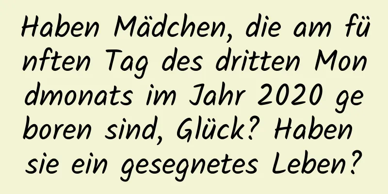 Haben Mädchen, die am fünften Tag des dritten Mondmonats im Jahr 2020 geboren sind, Glück? Haben sie ein gesegnetes Leben?