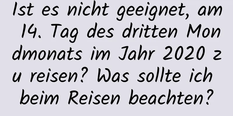 Ist es nicht geeignet, am 14. Tag des dritten Mondmonats im Jahr 2020 zu reisen? Was sollte ich beim Reisen beachten?