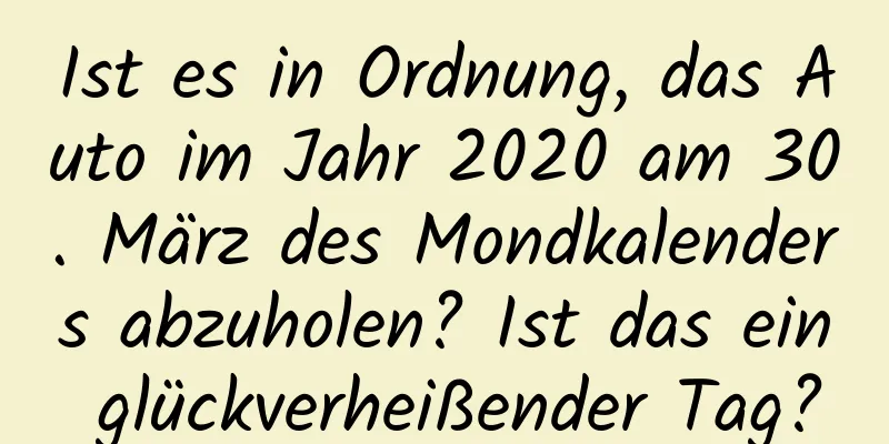 Ist es in Ordnung, das Auto im Jahr 2020 am 30. März des Mondkalenders abzuholen? Ist das ein glückverheißender Tag?