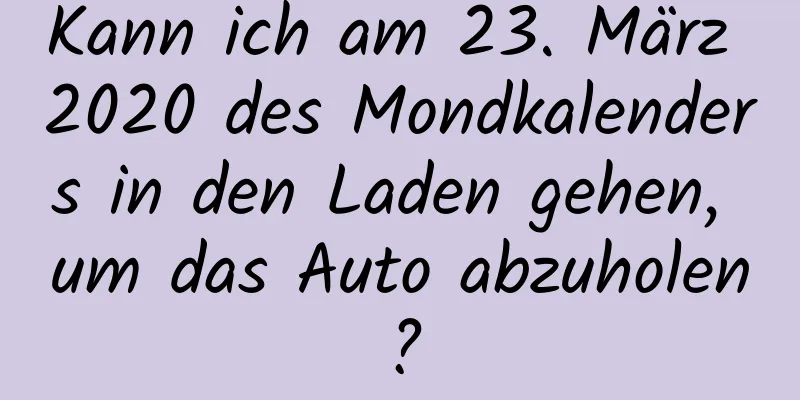 Kann ich am 23. März 2020 des Mondkalenders in den Laden gehen, um das Auto abzuholen?