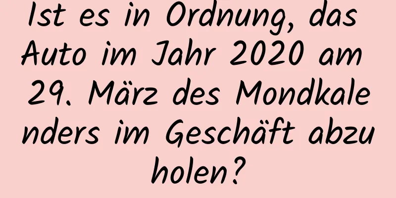 Ist es in Ordnung, das Auto im Jahr 2020 am 29. März des Mondkalenders im Geschäft abzuholen?