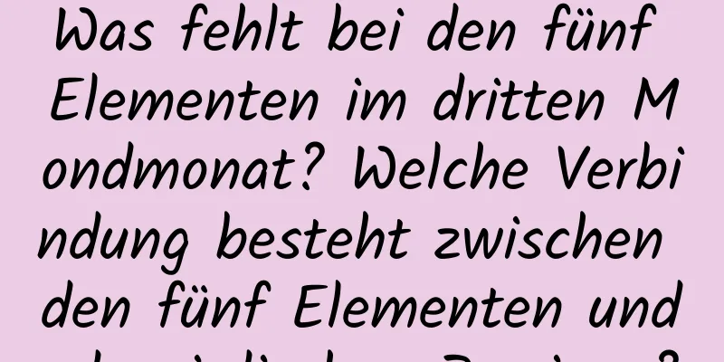 Was fehlt bei den fünf Elementen im dritten Mondmonat? Welche Verbindung besteht zwischen den fünf Elementen und den irdischen Zweigen?