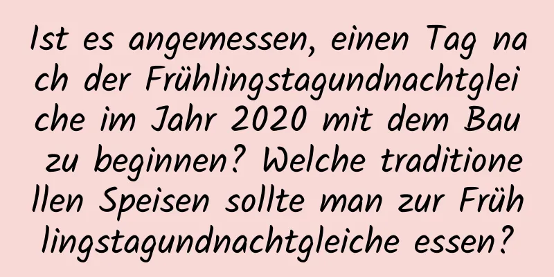 Ist es angemessen, einen Tag nach der Frühlingstagundnachtgleiche im Jahr 2020 mit dem Bau zu beginnen? Welche traditionellen Speisen sollte man zur Frühlingstagundnachtgleiche essen?