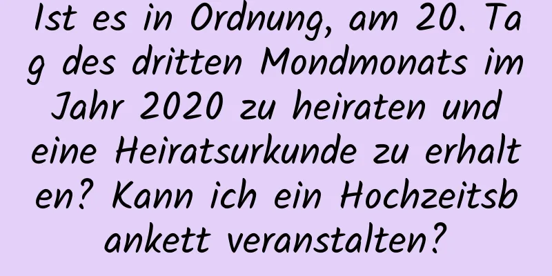 Ist es in Ordnung, am 20. Tag des dritten Mondmonats im Jahr 2020 zu heiraten und eine Heiratsurkunde zu erhalten? Kann ich ein Hochzeitsbankett veranstalten?