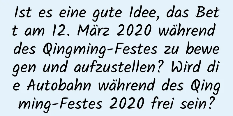 Ist es eine gute Idee, das Bett am 12. März 2020 während des Qingming-Festes zu bewegen und aufzustellen? Wird die Autobahn während des Qingming-Festes 2020 frei sein?