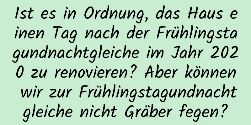 Ist es in Ordnung, das Haus einen Tag nach der Frühlingstagundnachtgleiche im Jahr 2020 zu renovieren? Aber können wir zur Frühlingstagundnachtgleiche nicht Gräber fegen?