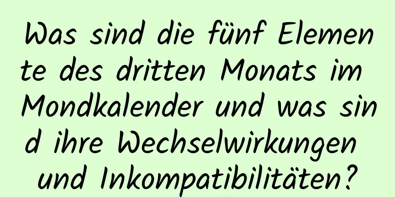 Was sind die fünf Elemente des dritten Monats im Mondkalender und was sind ihre Wechselwirkungen und Inkompatibilitäten?