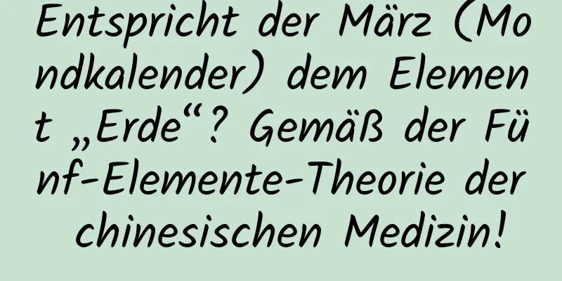 Entspricht der März (Mondkalender) dem Element „Erde“? Gemäß der Fünf-Elemente-Theorie der chinesischen Medizin!