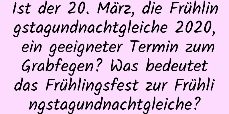 Ist der 20. März, die Frühlingstagundnachtgleiche 2020, ein geeigneter Termin zum Grabfegen? Was bedeutet das Frühlingsfest zur Frühlingstagundnachtgleiche?