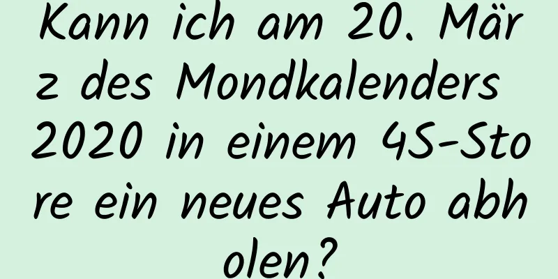 Kann ich am 20. März des Mondkalenders 2020 in einem 4S-Store ein neues Auto abholen?