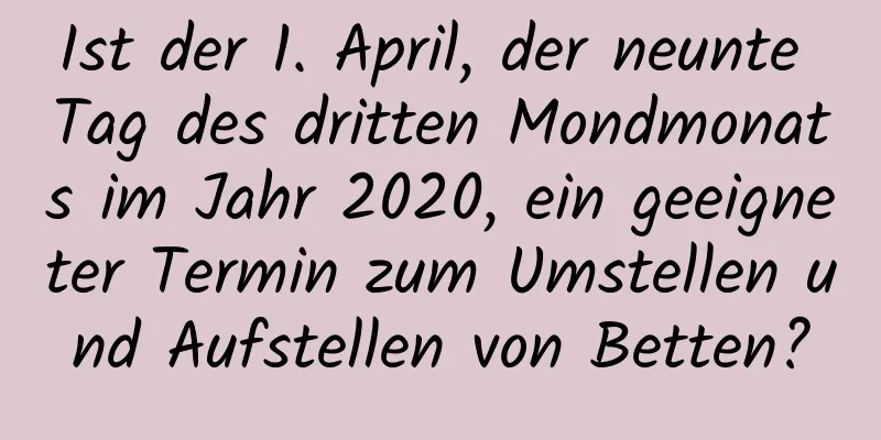 Ist der 1. April, der neunte Tag des dritten Mondmonats im Jahr 2020, ein geeigneter Termin zum Umstellen und Aufstellen von Betten?