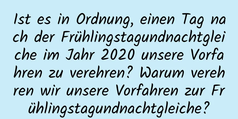 Ist es in Ordnung, einen Tag nach der Frühlingstagundnachtgleiche im Jahr 2020 unsere Vorfahren zu verehren? Warum verehren wir unsere Vorfahren zur Frühlingstagundnachtgleiche?