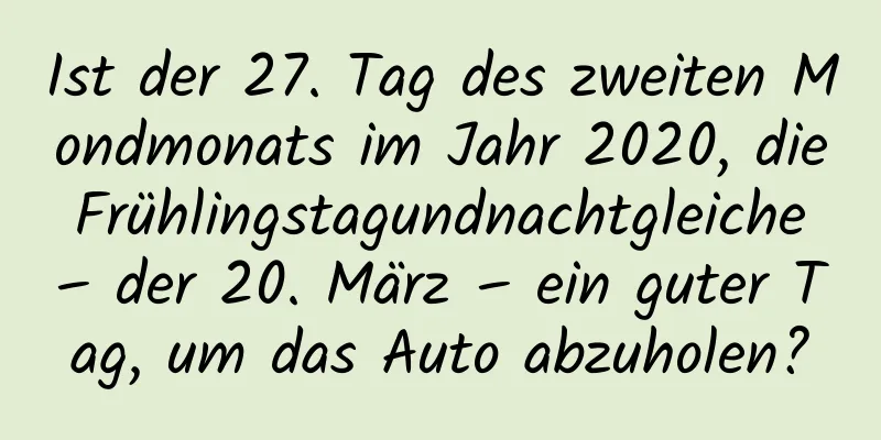 Ist der 27. Tag des zweiten Mondmonats im Jahr 2020, die Frühlingstagundnachtgleiche – der 20. März – ein guter Tag, um das Auto abzuholen?