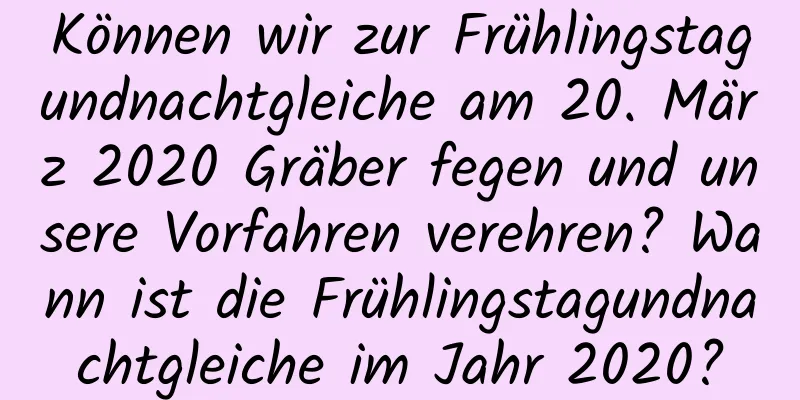 Können wir zur Frühlingstagundnachtgleiche am 20. März 2020 Gräber fegen und unsere Vorfahren verehren? Wann ist die Frühlingstagundnachtgleiche im Jahr 2020?