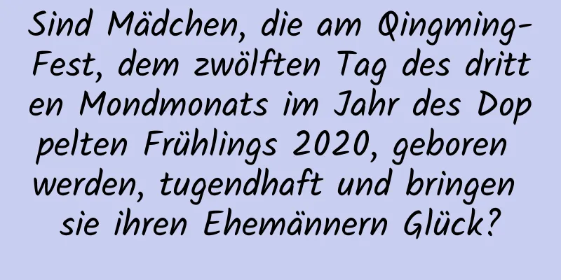 Sind Mädchen, die am Qingming-Fest, dem zwölften Tag des dritten Mondmonats im Jahr des Doppelten Frühlings 2020, geboren werden, tugendhaft und bringen sie ihren Ehemännern Glück?