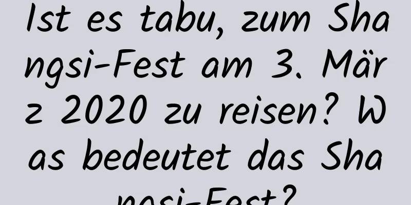 Ist es tabu, zum Shangsi-Fest am 3. März 2020 zu reisen? Was bedeutet das Shangsi-Fest?