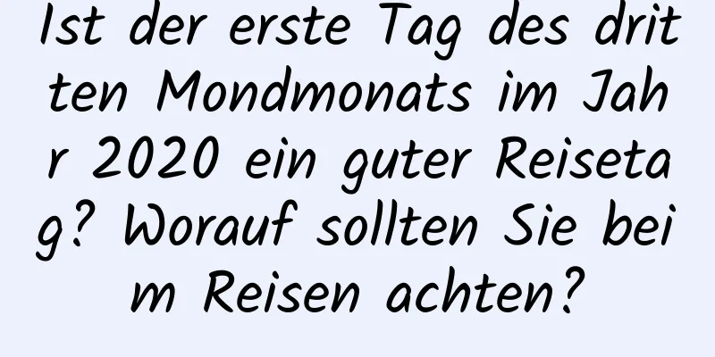 Ist der erste Tag des dritten Mondmonats im Jahr 2020 ein guter Reisetag? Worauf sollten Sie beim Reisen achten?