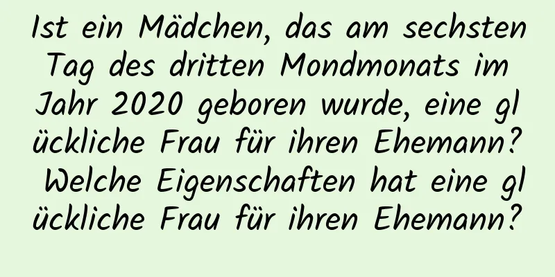 Ist ein Mädchen, das am sechsten Tag des dritten Mondmonats im Jahr 2020 geboren wurde, eine glückliche Frau für ihren Ehemann? Welche Eigenschaften hat eine glückliche Frau für ihren Ehemann?