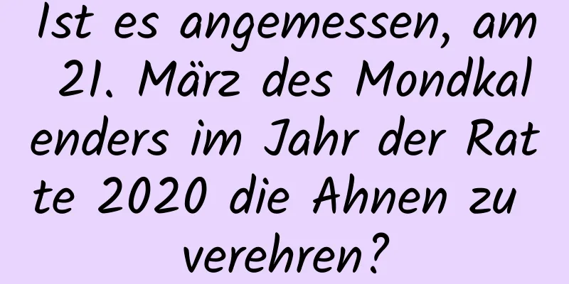 Ist es angemessen, am 21. März des Mondkalenders im Jahr der Ratte 2020 die Ahnen zu verehren?