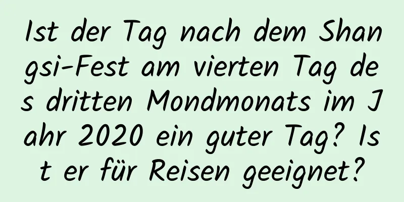 Ist der Tag nach dem Shangsi-Fest am vierten Tag des dritten Mondmonats im Jahr 2020 ein guter Tag? Ist er für Reisen geeignet?