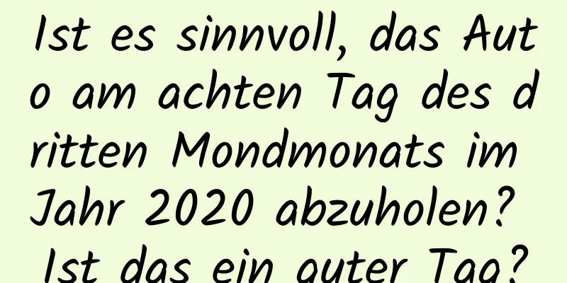 Ist es sinnvoll, das Auto am achten Tag des dritten Mondmonats im Jahr 2020 abzuholen? Ist das ein guter Tag?