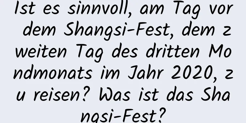 Ist es sinnvoll, am Tag vor dem Shangsi-Fest, dem zweiten Tag des dritten Mondmonats im Jahr 2020, zu reisen? Was ist das Shangsi-Fest?