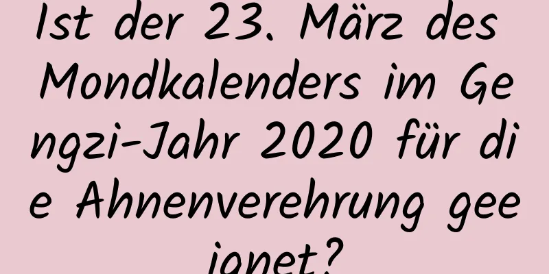 Ist der 23. März des Mondkalenders im Gengzi-Jahr 2020 für die Ahnenverehrung geeignet?