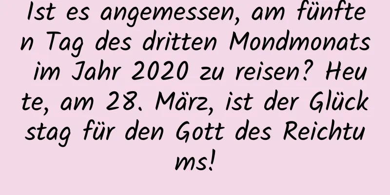 Ist es angemessen, am fünften Tag des dritten Mondmonats im Jahr 2020 zu reisen? Heute, am 28. März, ist der Glückstag für den Gott des Reichtums!