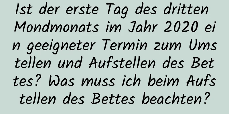 Ist der erste Tag des dritten Mondmonats im Jahr 2020 ein geeigneter Termin zum Umstellen und Aufstellen des Bettes? Was muss ich beim Aufstellen des Bettes beachten?