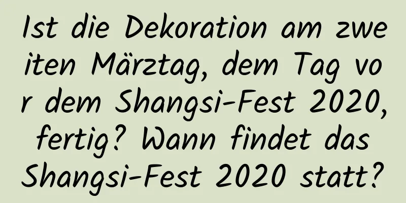 Ist die Dekoration am zweiten Märztag, dem Tag vor dem Shangsi-Fest 2020, fertig? Wann findet das Shangsi-Fest 2020 statt?