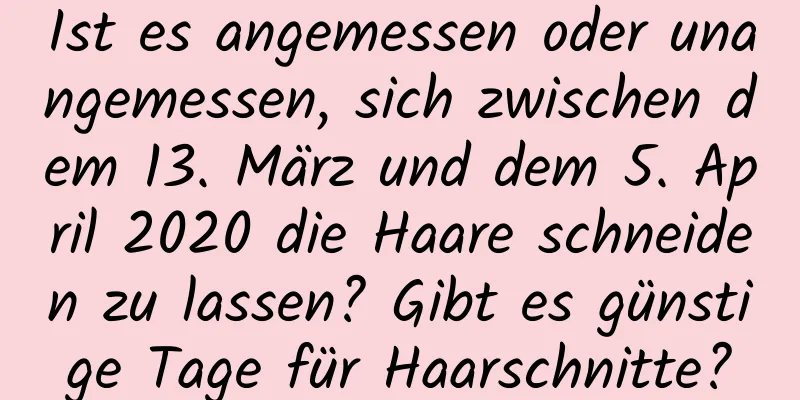 Ist es angemessen oder unangemessen, sich zwischen dem 13. März und dem 5. April 2020 die Haare schneiden zu lassen? Gibt es günstige Tage für Haarschnitte?