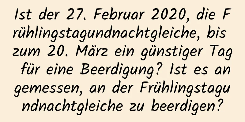 Ist der 27. Februar 2020, die Frühlingstagundnachtgleiche, bis zum 20. März ein günstiger Tag für eine Beerdigung? Ist es angemessen, an der Frühlingstagundnachtgleiche zu beerdigen?