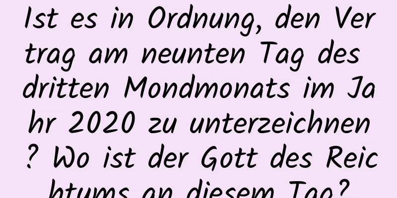 Ist es in Ordnung, den Vertrag am neunten Tag des dritten Mondmonats im Jahr 2020 zu unterzeichnen? Wo ist der Gott des Reichtums an diesem Tag?