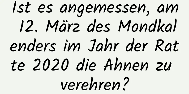 Ist es angemessen, am 12. März des Mondkalenders im Jahr der Ratte 2020 die Ahnen zu verehren?