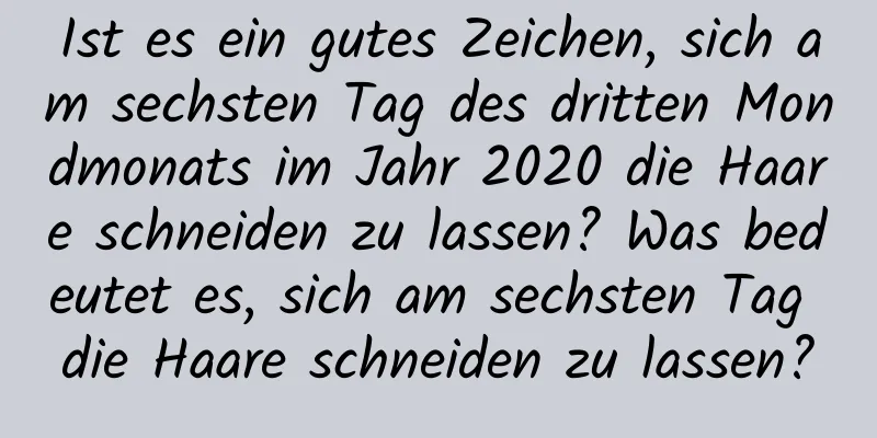 Ist es ein gutes Zeichen, sich am sechsten Tag des dritten Mondmonats im Jahr 2020 die Haare schneiden zu lassen? Was bedeutet es, sich am sechsten Tag die Haare schneiden zu lassen?