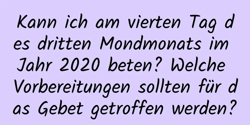 Kann ich am vierten Tag des dritten Mondmonats im Jahr 2020 beten? Welche Vorbereitungen sollten für das Gebet getroffen werden?