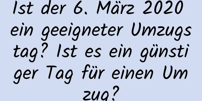 Ist der 6. März 2020 ein geeigneter Umzugstag? Ist es ein günstiger Tag für einen Umzug?