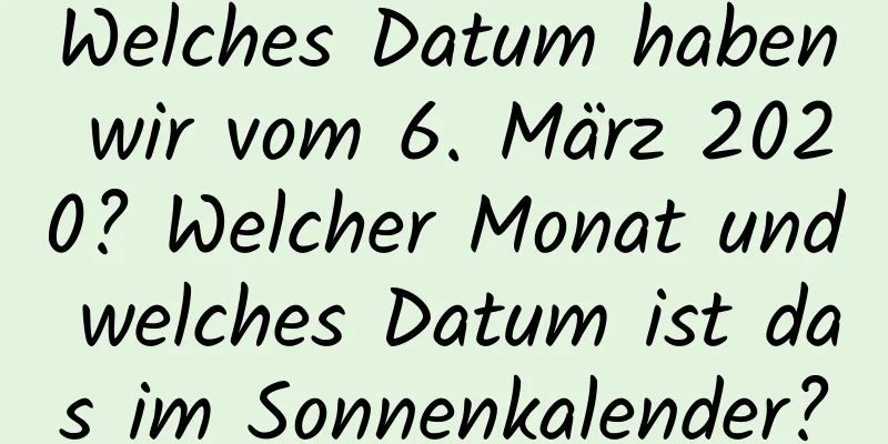 Welches Datum haben wir vom 6. März 2020? Welcher Monat und welches Datum ist das im Sonnenkalender?