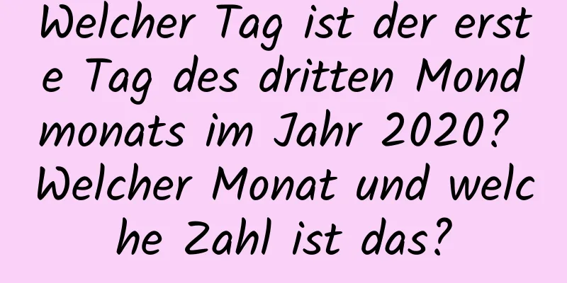 Welcher Tag ist der erste Tag des dritten Mondmonats im Jahr 2020? Welcher Monat und welche Zahl ist das?