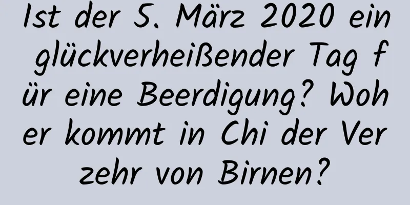 Ist der 5. März 2020 ein glückverheißender Tag für eine Beerdigung? Woher kommt in Chi der Verzehr von Birnen?