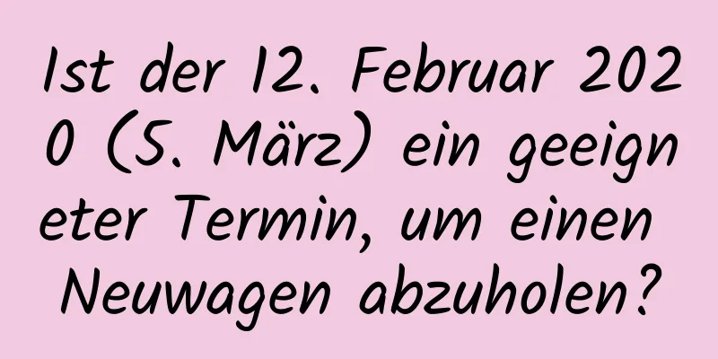 Ist der 12. Februar 2020 (5. März) ein geeigneter Termin, um einen Neuwagen abzuholen?