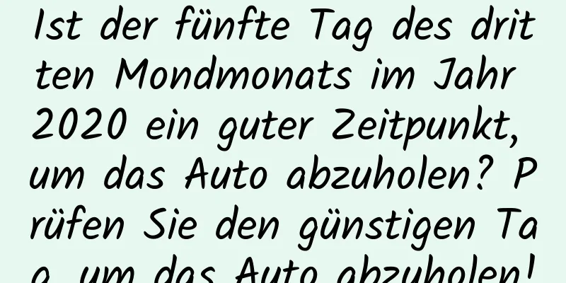 Ist der fünfte Tag des dritten Mondmonats im Jahr 2020 ein guter Zeitpunkt, um das Auto abzuholen? Prüfen Sie den günstigen Tag, um das Auto abzuholen!