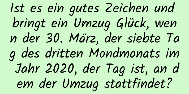 Ist es ein gutes Zeichen und bringt ein Umzug Glück, wenn der 30. März, der siebte Tag des dritten Mondmonats im Jahr 2020, der Tag ist, an dem der Umzug stattfindet?