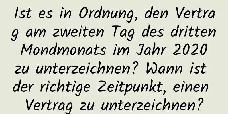 Ist es in Ordnung, den Vertrag am zweiten Tag des dritten Mondmonats im Jahr 2020 zu unterzeichnen? Wann ist der richtige Zeitpunkt, einen Vertrag zu unterzeichnen?