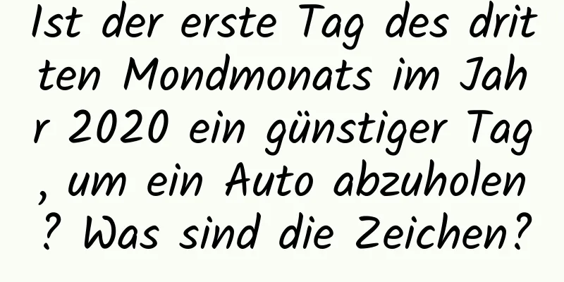 Ist der erste Tag des dritten Mondmonats im Jahr 2020 ein günstiger Tag, um ein Auto abzuholen? Was sind die Zeichen?